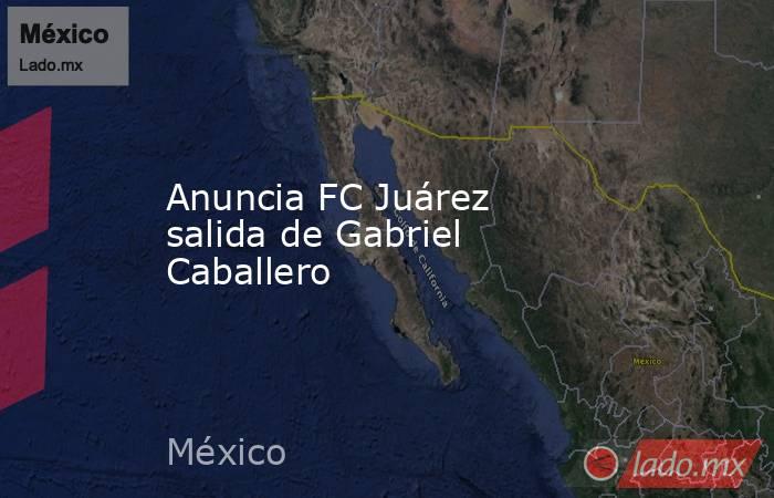 Anuncia FC Juárez salida de Gabriel Caballero. Noticias en tiempo real