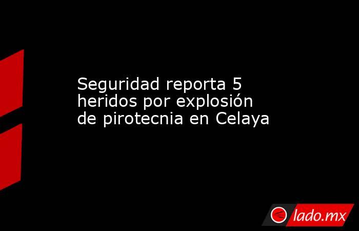 Seguridad reporta 5 heridos por explosión de pirotecnia en Celaya. Noticias en tiempo real