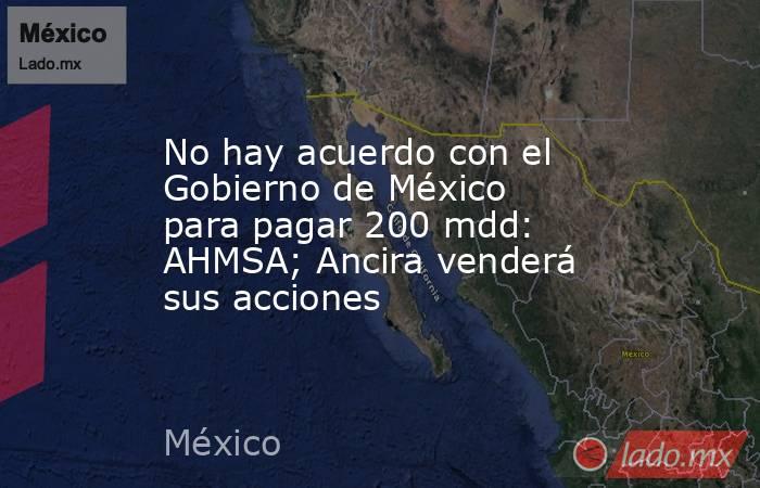 No hay acuerdo con el Gobierno de México para pagar 200 mdd: AHMSA; Ancira venderá sus acciones. Noticias en tiempo real