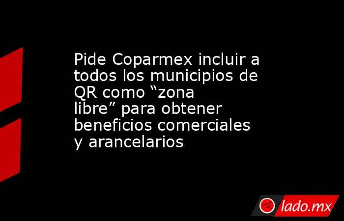 Pide Coparmex incluir a todos los municipios de QR como “zona libre” para obtener beneficios comerciales y arancelarios. Noticias en tiempo real