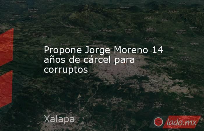 Propone Jorge Moreno 14 años de cárcel para corruptos. Noticias en tiempo real