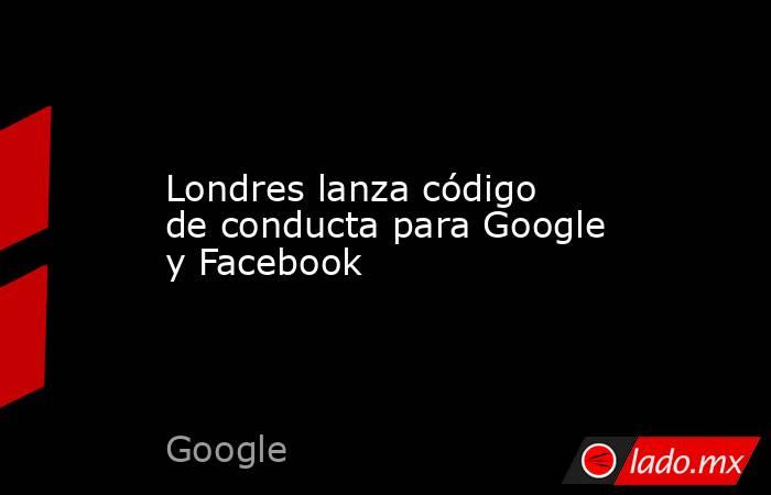 Londres lanza código de conducta para Google y Facebook. Noticias en tiempo real