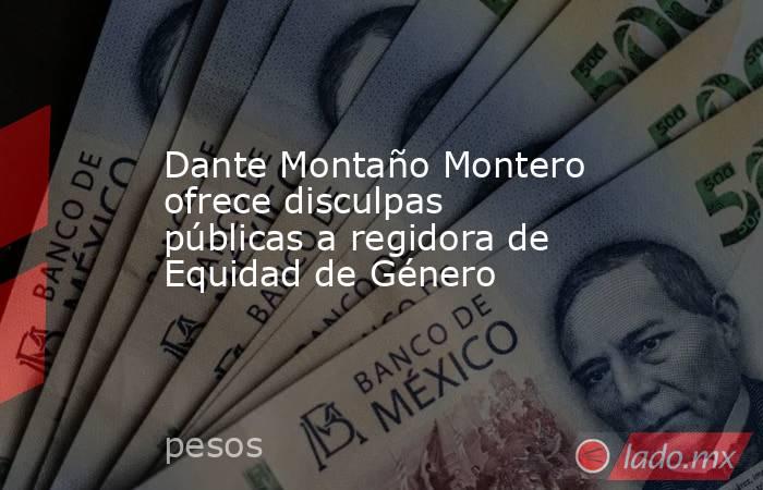 Dante Montaño Montero ofrece disculpas públicas a regidora de Equidad de Género. Noticias en tiempo real
