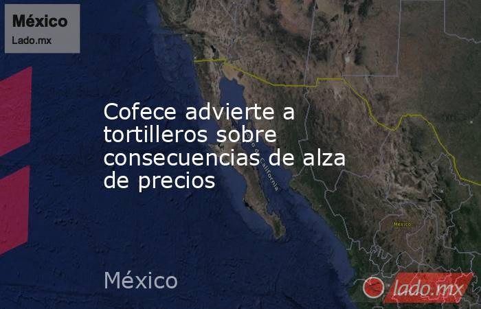 Cofece advierte a tortilleros sobre consecuencias de alza de precios. Noticias en tiempo real