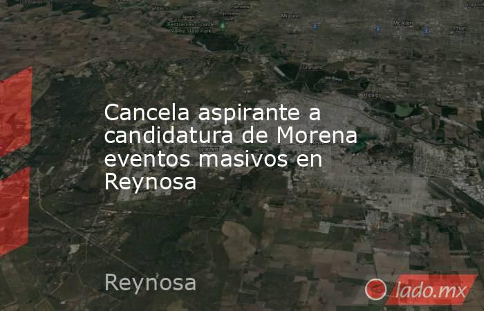 Cancela aspirante a candidatura de Morena eventos masivos en Reynosa. Noticias en tiempo real