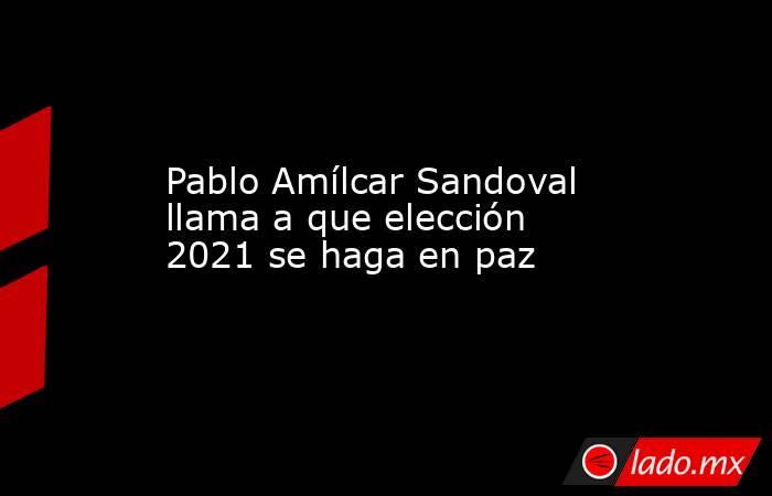 Pablo Amílcar Sandoval llama a que elección 2021 se haga en paz. Noticias en tiempo real