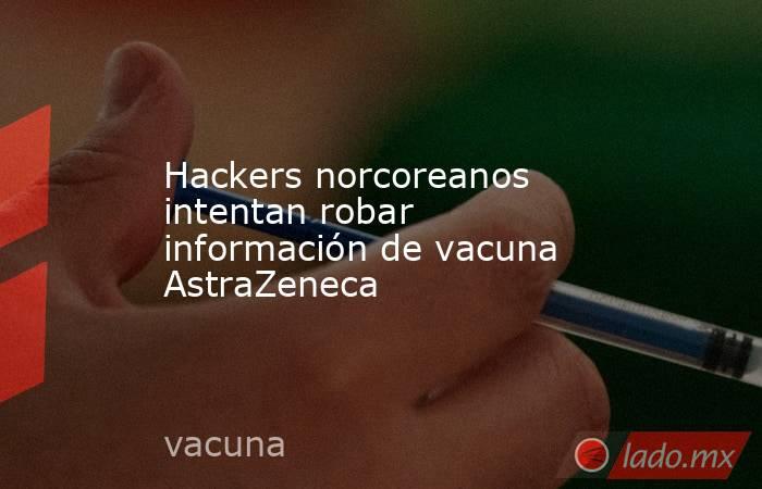 Hackers norcoreanos intentan robar información de vacuna AstraZeneca. Noticias en tiempo real