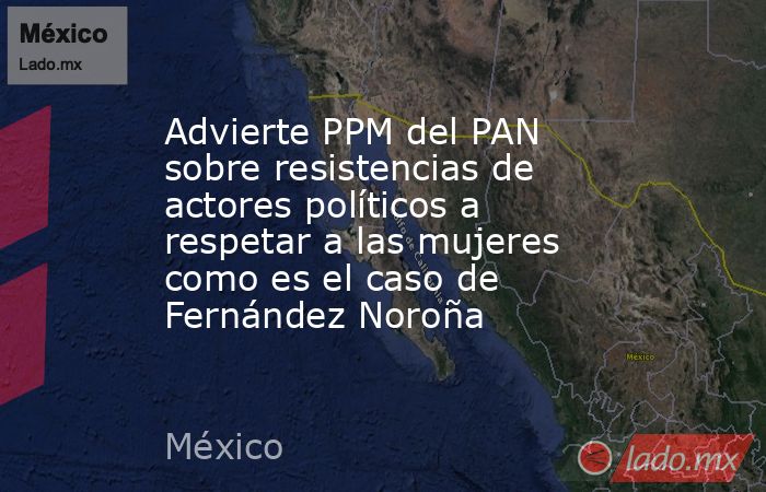 Advierte PPM del PAN sobre resistencias de actores políticos a respetar a las mujeres como es el caso de Fernández Noroña. Noticias en tiempo real
