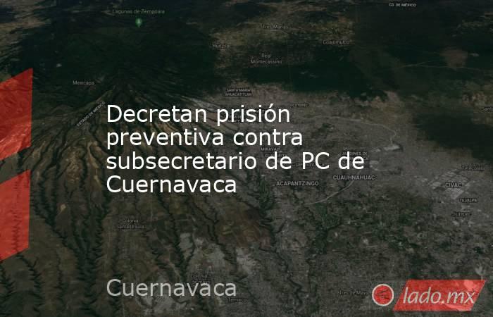 Decretan prisión preventiva contra subsecretario de PC de Cuernavaca. Noticias en tiempo real