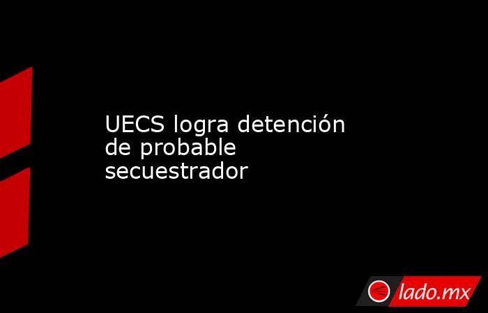 UECS logra detención de probable secuestrador. Noticias en tiempo real