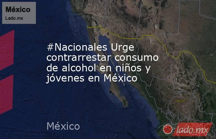 #Nacionales Urge contrarrestar consumo de alcohol en niños y jóvenes en México. Noticias en tiempo real