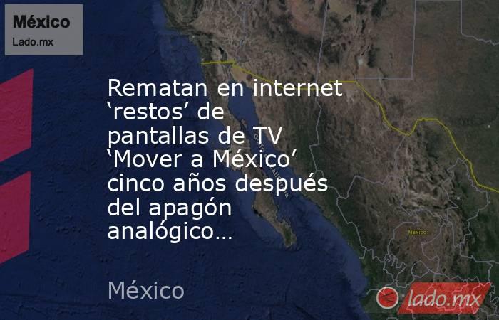 Rematan en internet ‘restos’ de pantallas de TV ‘Mover a México’ cinco años después del apagón analógico…. Noticias en tiempo real