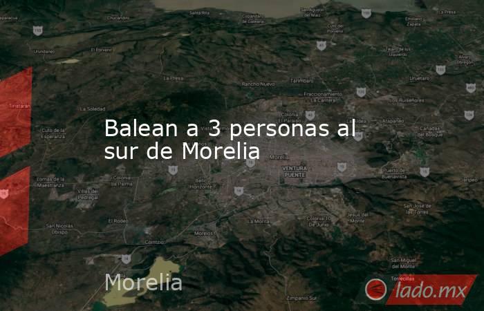 Balean a 3 personas al sur de Morelia. Noticias en tiempo real