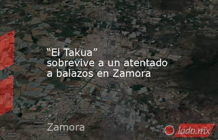 “El Takua” sobrevive a un atentado a balazos en Zamora . Noticias en tiempo real