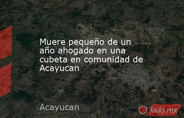 Muere pequeño de un año ahogado en una cubeta en comunidad de Acayucan. Noticias en tiempo real