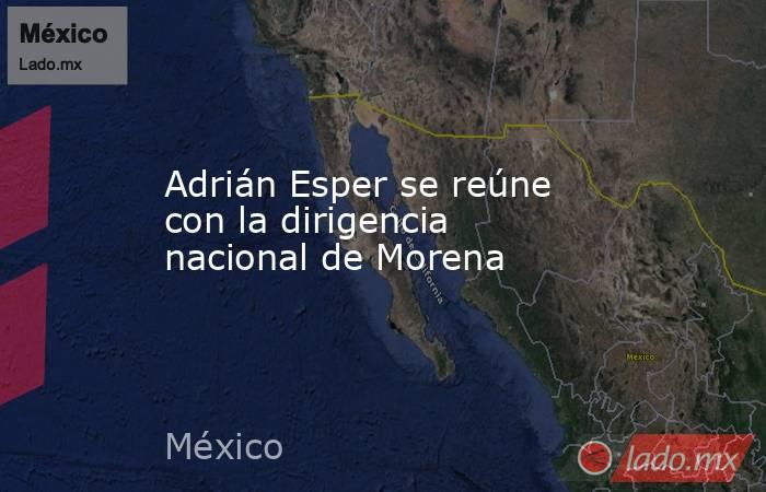 Adrián Esper se reúne con la dirigencia nacional de Morena. Noticias en tiempo real