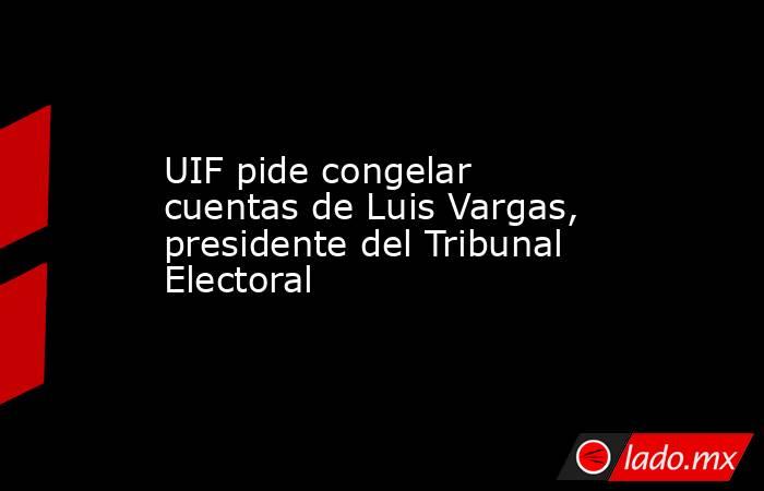 UIF pide congelar cuentas de Luis Vargas, presidente del Tribunal Electoral. Noticias en tiempo real