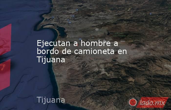 Ejecutan a hombre a bordo de camioneta en Tijuana. Noticias en tiempo real