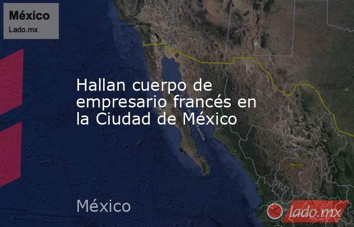 Hallan cuerpo de empresario francés en la Ciudad de México. Noticias en tiempo real
