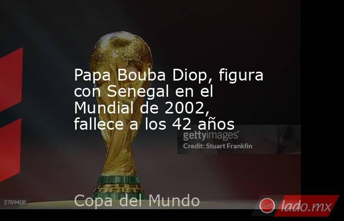 Papa Bouba Diop, figura con Senegal en el Mundial de 2002, fallece a los 42 años. Noticias en tiempo real