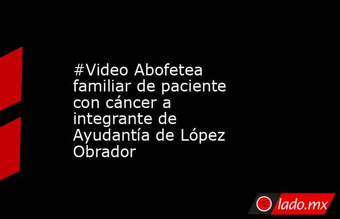#Video Abofetea familiar de paciente con cáncer a integrante de Ayudantía de López Obrador. Noticias en tiempo real
