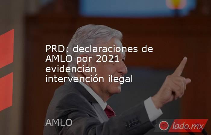 PRD: declaraciones de AMLO por 2021 evidencian intervención ilegal. Noticias en tiempo real