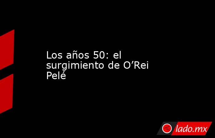 Los años 50: el surgimiento de O’Rei Pelé. Noticias en tiempo real