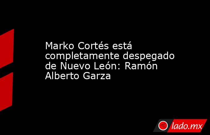 Marko Cortés está completamente despegado de Nuevo León: Ramón Alberto Garza
. Noticias en tiempo real