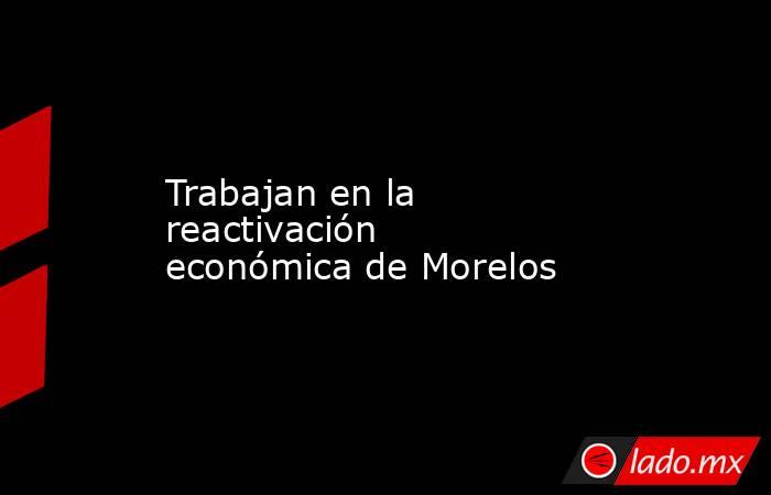 Trabajan en la reactivación económica de Morelos. Noticias en tiempo real