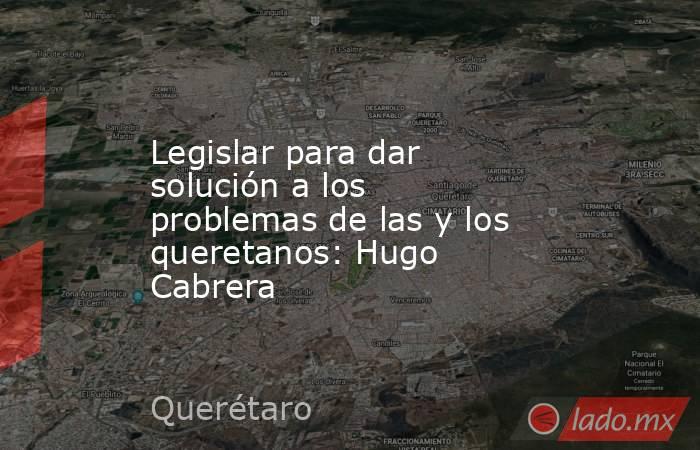 Legislar para dar solución a los problemas de las y los queretanos: Hugo Cabrera. Noticias en tiempo real