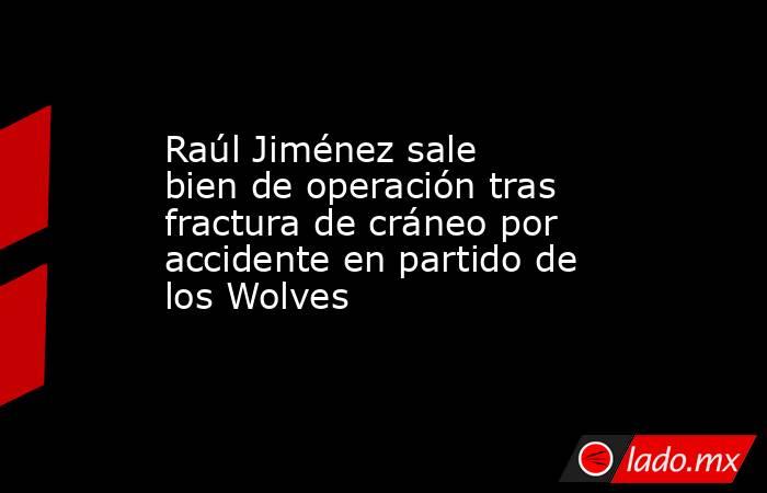 Raúl Jiménez sale bien de operación tras fractura de cráneo por accidente en partido de los Wolves. Noticias en tiempo real