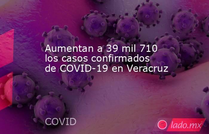 Aumentan a 39 mil 710 los casos confirmados de COVID-19 en Veracruz. Noticias en tiempo real