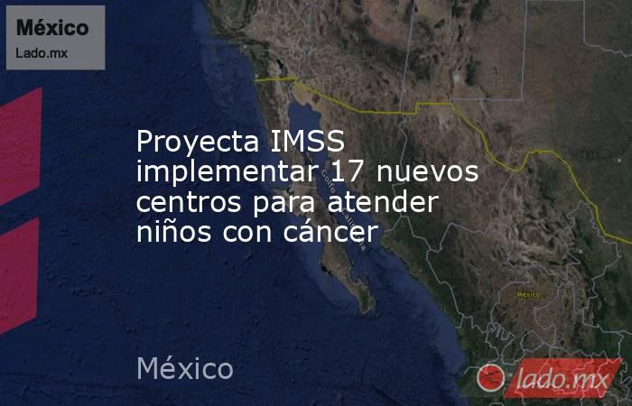 Proyecta IMSS implementar 17 nuevos centros para atender niños con cáncer. Noticias en tiempo real