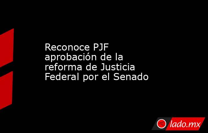 Reconoce PJF aprobación de la reforma de Justicia Federal por el Senado. Noticias en tiempo real