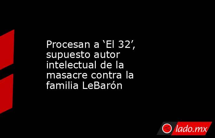 Procesan a ‘El 32’, supuesto autor intelectual de la masacre contra la familia LeBarón. Noticias en tiempo real