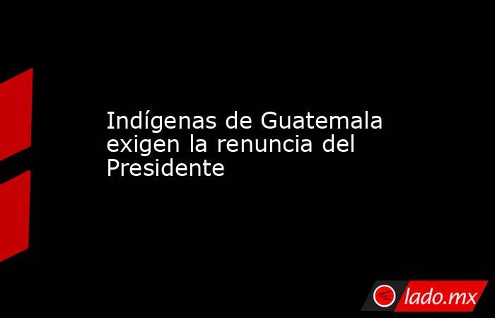 Indígenas de Guatemala exigen la renuncia del Presidente. Noticias en tiempo real