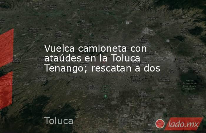 Vuelca camioneta con ataúdes en la Toluca Tenango; rescatan a dos. Noticias en tiempo real