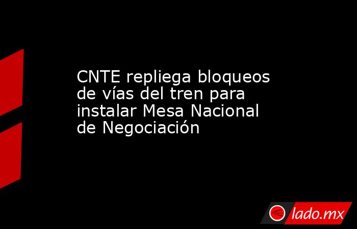 CNTE repliega bloqueos de vías del tren para instalar Mesa Nacional de Negociación. Noticias en tiempo real