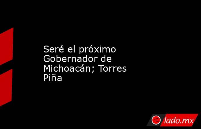 Seré el próximo Gobernador de Michoacán; Torres Piña. Noticias en tiempo real
