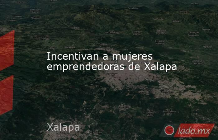 Incentivan a mujeres emprendedoras de Xalapa. Noticias en tiempo real