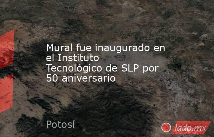 Mural fue inaugurado en el Instituto Tecnológico de SLP por 50 aniversario. Noticias en tiempo real