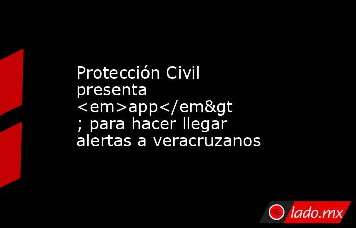 Protección Civil presenta <em>app</em> para hacer llegar alertas a veracruzanos. Noticias en tiempo real