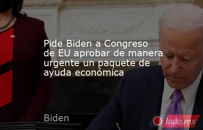 Pide Biden a Congreso de EU aprobar de manera urgente un paquete de ayuda económica. Noticias en tiempo real