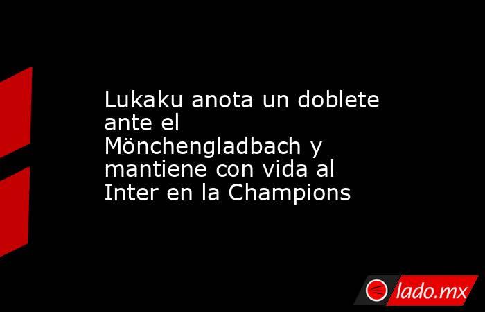 Lukaku anota un doblete ante el Mönchengladbach y mantiene con vida al Inter en la Champions. Noticias en tiempo real