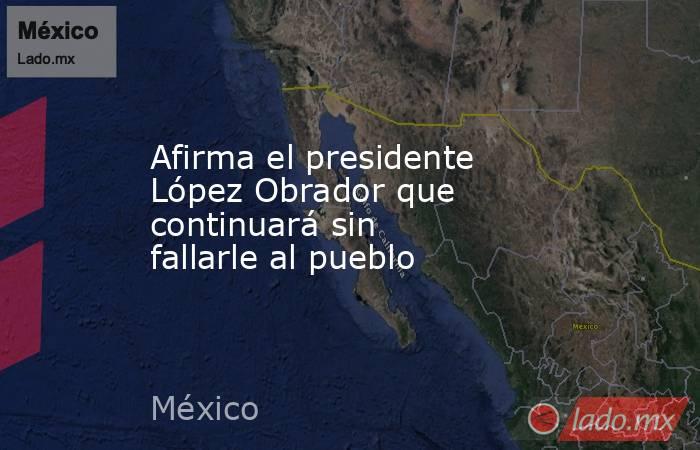 Afirma el presidente López Obrador que continuará sin fallarle al pueblo. Noticias en tiempo real