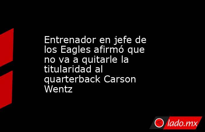 Entrenador en jefe de los Eagles afirmó que no va a quitarle la titularidad al quarterback Carson Wentz. Noticias en tiempo real