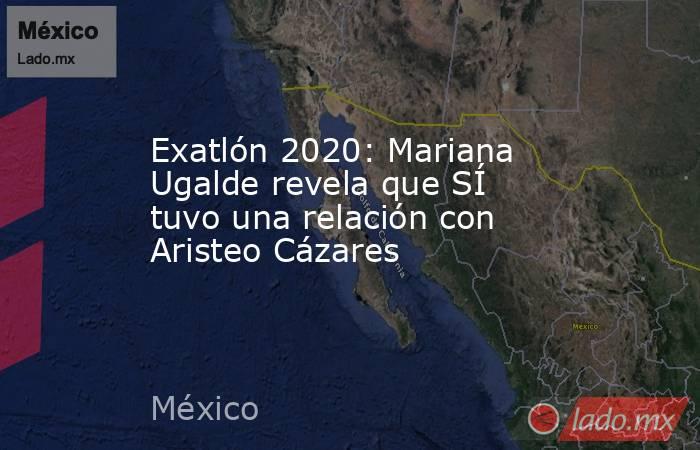 Exatlón 2020: Mariana Ugalde revela que SÍ tuvo una relación con Aristeo Cázares. Noticias en tiempo real