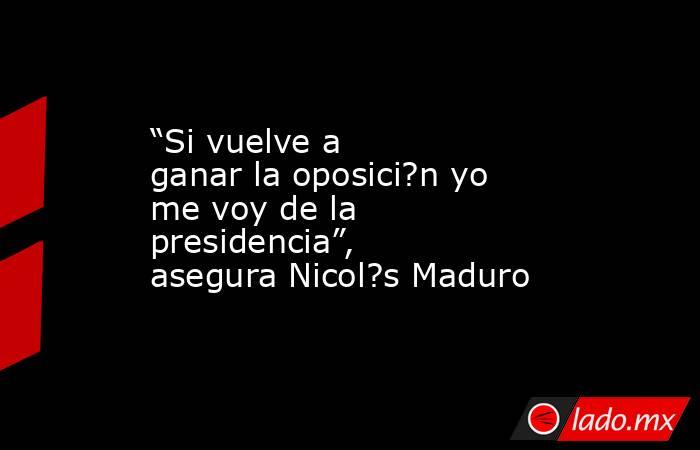 “Si vuelve a ganar la oposici?n yo me voy de la presidencia”, asegura Nicol?s Maduro. Noticias en tiempo real