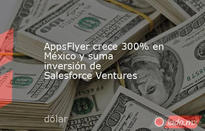 AppsFlyer crece 300% en México y suma inversión de Salesforce Ventures. Noticias en tiempo real