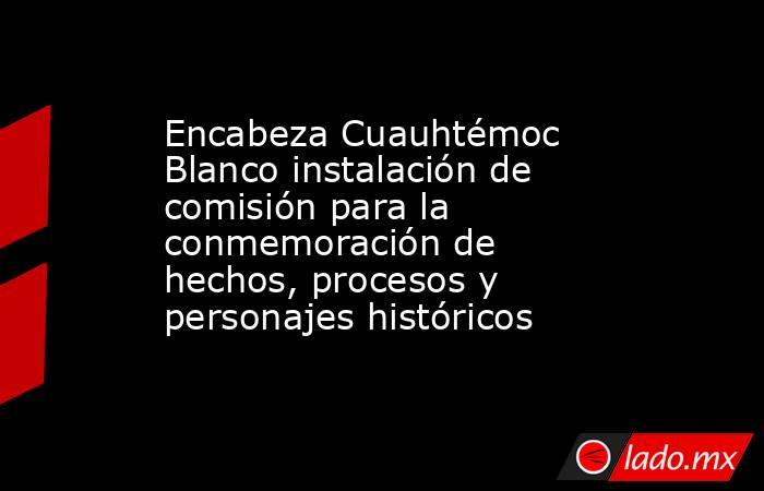 Encabeza Cuauhtémoc Blanco instalación de comisión para la conmemoración de hechos, procesos y personajes históricos. Noticias en tiempo real